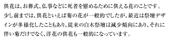 供花は、お葬式、仏事などに死者を慰めるために供える花のことです。少し前までは、供花といえば菊の花が一般的でしたが、最近は祭壇デザインが多様化したこともあり、従来の白木祭壇は減少傾向にあり、それに伴い菊だけでなく、洋花の供花も一般的になっています。