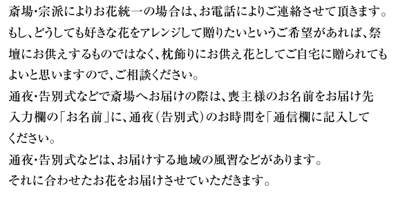 斎場・宗派によりお花統一の場合は、お電話によりご連絡させて頂きます。もし、どうしても好きな花をアレンジして贈りたいというご希望があれば、祭壇にお供えするものではなく、枕飾りにお供え花としてご自宅に贈られてもよいと思いますので、ご相談ください。