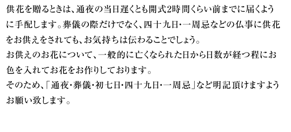供花を贈るときは、通夜の当日遅くとも開式2時間くらい前までに届くように手配します。葬儀の際だけでなく、四十九日・一周忌などの仏事に供花をお供えをされても、お気持ちは伝わることでしょう。